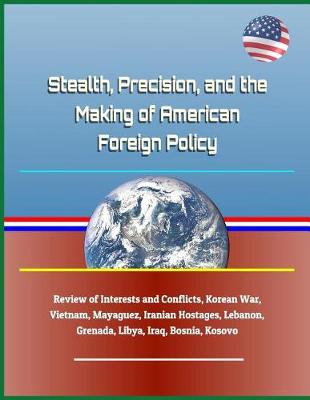 Book cover for Stealth, Precision, and the Making of American Foreign Policy - Review of Interests and Conflicts, Korean War, Vietnam, Mayaguez, Iranian Hostages, Lebanon, Grenada, Libya, Iraq, Bosnia, Kosovo