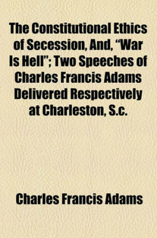 Cover of The Constitutional Ethics of Secession, And, "War Is Hell"; Two Speeches of Charles Francis Adams Delivered Respectively at Charleston, S.C.