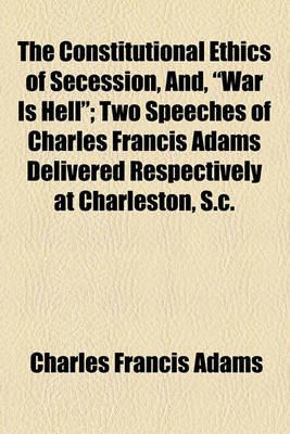 Book cover for The Constitutional Ethics of Secession, And, "War Is Hell"; Two Speeches of Charles Francis Adams Delivered Respectively at Charleston, S.C.