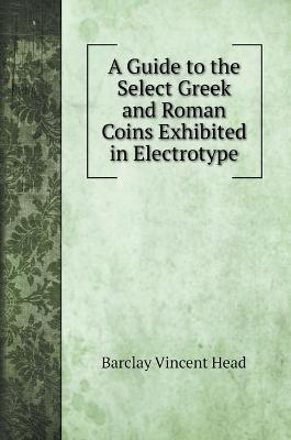 Book cover for A Guide to the Select Greek and Roman Coins Exhibited in Electrotype