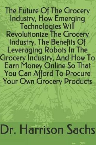 Cover of The Future Of The Grocery Industry, How Emerging Technologies Will Revolutionize The Grocery Industry, The Benefits Of Leveraging Robots In The Grocery Industry, And How To Earn Money Online So That You Can Afford To Procure Your Own Grocery Products