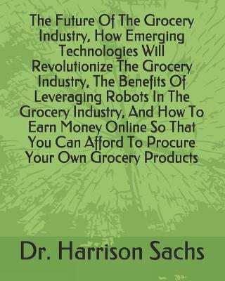 Book cover for The Future Of The Grocery Industry, How Emerging Technologies Will Revolutionize The Grocery Industry, The Benefits Of Leveraging Robots In The Grocery Industry, And How To Earn Money Online So That You Can Afford To Procure Your Own Grocery Products