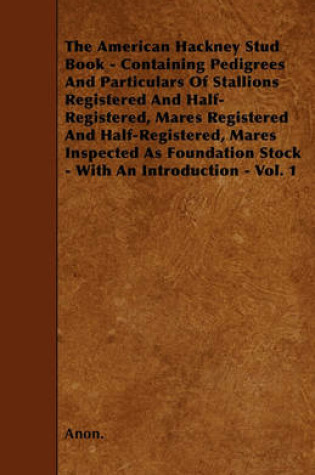 Cover of The American Hackney Stud Book - Containing Pedigrees And Particulars Of Stallions Registered And Half-Registered, Mares Registered And Half-Registered, Mares Inspected As Foundation Stock - With An Introduction - Vol. 1