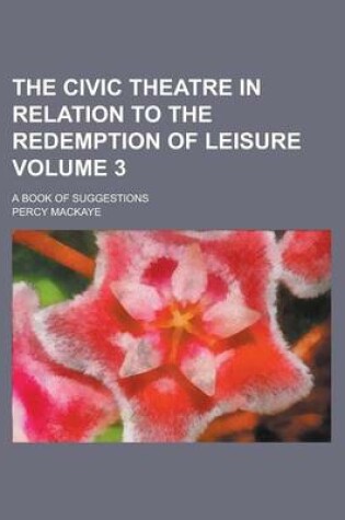 Cover of The Civic Theatre in Relation to the Redemption of Leisure; A Book of Suggestions Volume 3