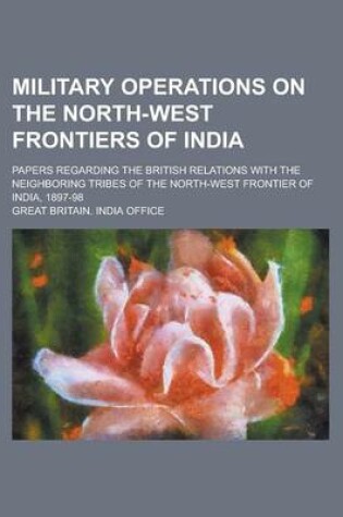 Cover of Military Operations on the North-West Frontiers of India; Papers Regarding the British Relations with the Neighboring Tribes of the North-West Frontier of India, 1897-98