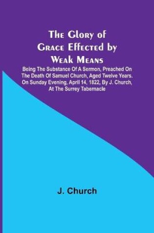 Cover of The Glory of Grace Effected by Weak Means; Being the Substance of a Sermon, Preached on the Death of Samuel Church, Aged Twelve Years. On Sunday Evening, April 14, 1822, by J. Church, at the Surrey Tabernacle.