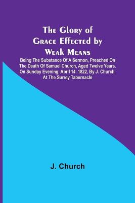 Book cover for The Glory of Grace Effected by Weak Means; Being the Substance of a Sermon, Preached on the Death of Samuel Church, Aged Twelve Years. On Sunday Evening, April 14, 1822, by J. Church, at the Surrey Tabernacle.