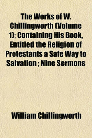 Cover of The Works of W. Chillingworth (Volume 1); Containing His Book, Entitled the Religion of Protestants a Safe Way to Salvation; Nine Sermons