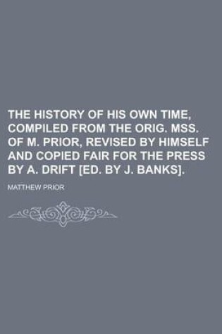 Cover of The History of His Own Time, Compiled from the Orig. Mss. of M. Prior, Revised by Himself and Copied Fair for the Press by A. Drift [Ed. by J. Banks]