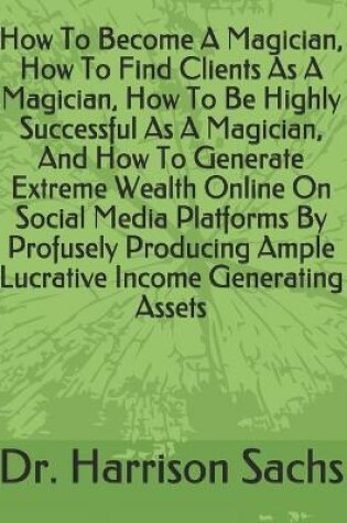 Cover of How To Become A Magician, How To Find Clients As A Magician, How To Be Highly Successful As A Magician, And How To Generate Extreme Wealth Online On Social Media Platforms By Profusely Producing Ample Lucrative Income Generating Assets