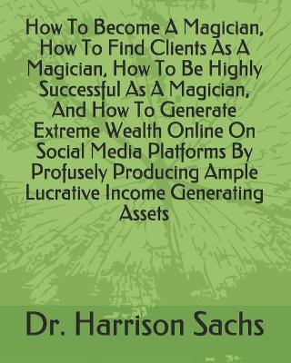 Book cover for How To Become A Magician, How To Find Clients As A Magician, How To Be Highly Successful As A Magician, And How To Generate Extreme Wealth Online On Social Media Platforms By Profusely Producing Ample Lucrative Income Generating Assets