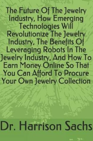 Cover of The Future Of The Jewelry Industry, How Emerging Technologies Will Revolutionize The Jewelry Industry, The Benefits Of Leveraging Robots In The Jewelry Industry, And How To Earn Money Online So That You Can Afford To Procure Your Own Jewelry Collection