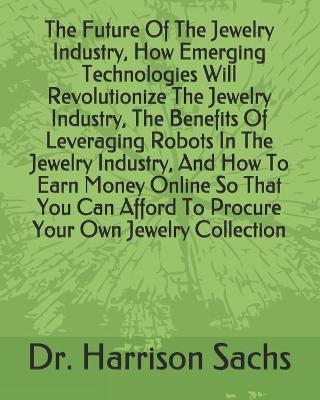 Book cover for The Future Of The Jewelry Industry, How Emerging Technologies Will Revolutionize The Jewelry Industry, The Benefits Of Leveraging Robots In The Jewelry Industry, And How To Earn Money Online So That You Can Afford To Procure Your Own Jewelry Collection