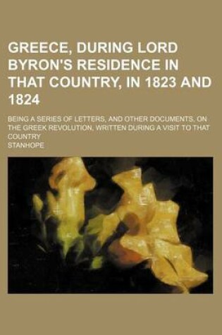 Cover of Greece, During Lord Byron's Residence in That Country, in 1823 and 1824; Being a Series of Letters, and Other Documents, on the Greek Revolution, Written During a Visit to That Country