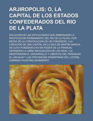 Book cover for Arjiropolis; O, La Capital de Los Estados Confederados del Rio de La Plata. Solucion de Las Dificultades Que Embarazan La Pacificacion Permanente del