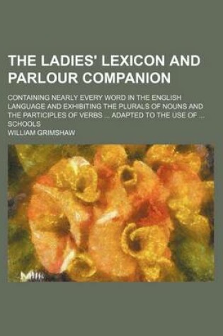 Cover of The Ladies' Lexicon and Parlour Companion; Containing Nearly Every Word in the English Language and Exhibiting the Plurals of Nouns and the Participles of Verbs Adapted to the Use of Schools