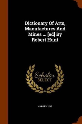 Cover of Dictionary of Arts, Manufactures and Mines ... [Ed] by Robert Hunt