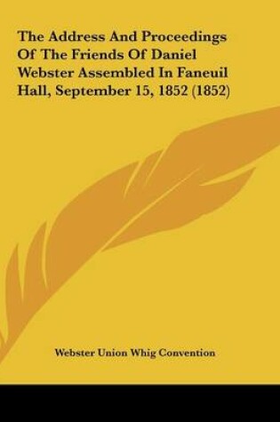 Cover of The Address And Proceedings Of The Friends Of Daniel Webster Assembled In Faneuil Hall, September 15, 1852 (1852)