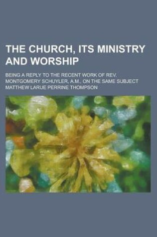 Cover of The Church, Its Ministry and Worship; Being a Reply to the Recent Work of REV. Montgomery Schuyler, A.M., on the Same Subject