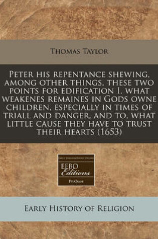 Cover of Peter His Repentance Shewing, Among Other Things, These Two Points for Edification I. What Weakenes Remaines in Gods Owne Children, Especially in Times of Triall and Danger, and To, What Little Cause They Have to Trust Their Hearts (1653)