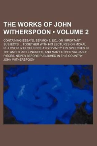 Cover of The Works of John Witherspoon (Volume 2); Containing Essays, Sermons, &C., on Important Subjects Together with His Lectures on Moral Philosophy Eloquence and Divinity, His Speeches in the American Congress, and Many Other Valuable Pieces, Never Before Pub