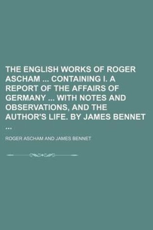 Cover of The English Works of Roger Ascham Containing I. a Report of the Affairs of Germany with Notes and Observations, and the Author's Life. by James Bennet