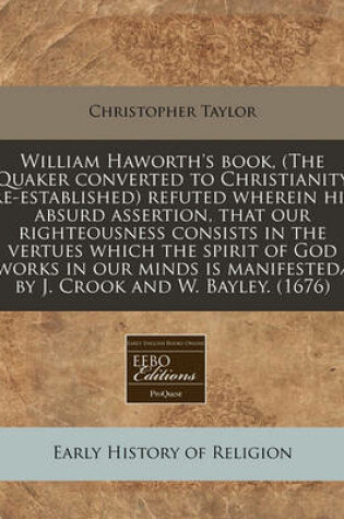 Cover of William Haworth's Book, (the Quaker Converted to Christianity Re-Established) Refuted Wherein His Absurd Assertion, That Our Righteousness Consists in the Vertues Which the Spirit of God Works in Our Minds Is Manifested/ By J. Crook and W. Bayley. (1676)