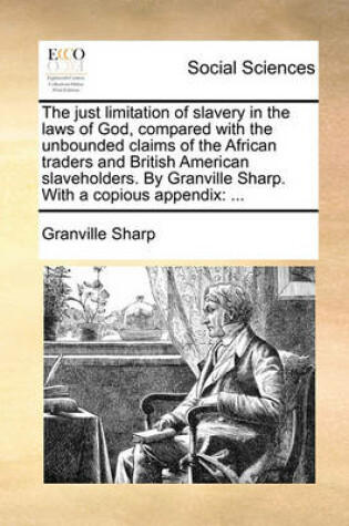 Cover of The Just Limitation of Slavery in the Laws of God, Compared with the Unbounded Claims of the African Traders and British American Slaveholders. by Granville Sharp. with a Copious Appendix