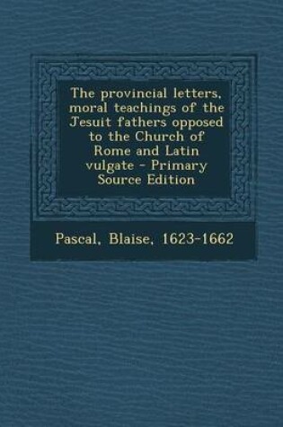 Cover of The Provincial Letters, Moral Teachings of the Jesuit Fathers Opposed to the Church of Rome and Latin Vulgate - Primary Source Edition