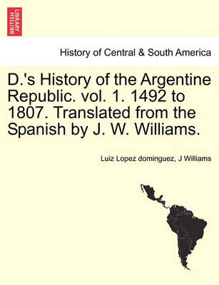 Book cover for D.'s History of the Argentine Republic. Vol. 1. 1492 to 1807. Translated from the Spanish by J. W. Williams.