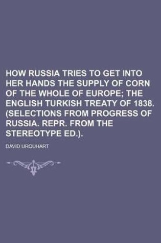 Cover of How Russia Tries to Get Into Her Hands the Supply of Corn of the Whole of Europe; The English Turkish Treaty of 1838. (Selections from Progress of Russia. Repr. from the Stereotype Ed.).