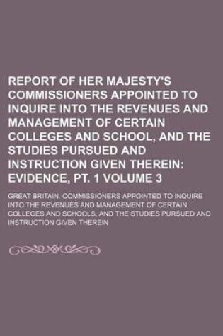 Cover of Report of Her Majesty's Commissioners Appointed to Inquire Into the Revenues and Management of Certain Colleges and School, and the Studies Pursued and Instruction Given Therein Volume 3; Evidence, PT. 1