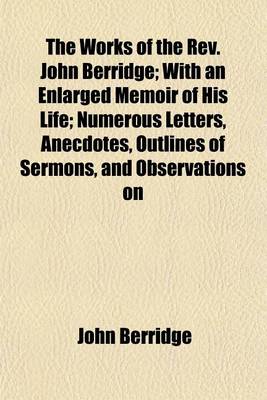 Book cover for The Works of the REV. John Berridge; With an Enlarged Memoir of His Life; Numerous Letters, Anecdotes, Outlines of Sermons, and Observations on