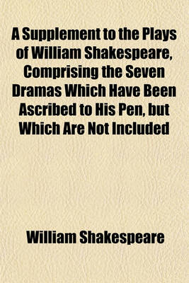 Book cover for A Supplement to the Plays of William Shakespeare, Comprising the Seven Dramas Which Have Been Ascribed to His Pen, But Which Are Not Included