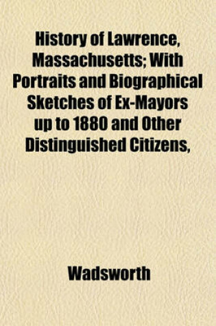Cover of History of Lawrence, Massachusetts; With Portraits and Biographical Sketches of Ex-Mayors Up to 1880 and Other Distinguished Citizens,