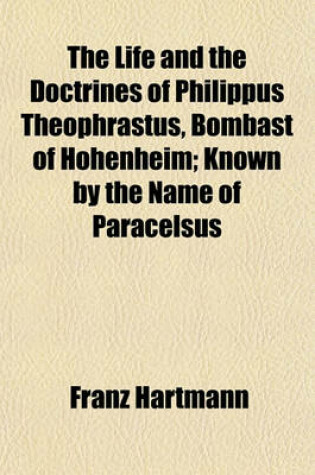 Cover of The Life and the Doctrines of Philippus Theophrastus, Bombast of Hohenheim, Known by the Name of Paracelsus; Known by the Name of Paracelsus