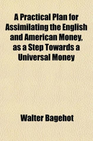 Cover of A Practical Plan for Assimilating the English and American Money, as a Step Towards a Universal Money