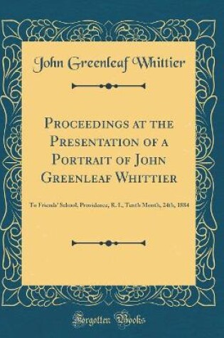 Cover of Proceedings at the Presentation of a Portrait of John Greenleaf Whittier: To Friends' School, Providence, R. I., Tenth Month, 24th, 1884 (Classic Reprint)