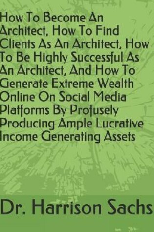 Cover of How To Become An Architect, How To Find Clients As An Architect, How To Be Highly Successful As An Architect, And How To Generate Extreme Wealth Online On Social Media Platforms By Profusely Producing Ample Lucrative Income Generating Assets