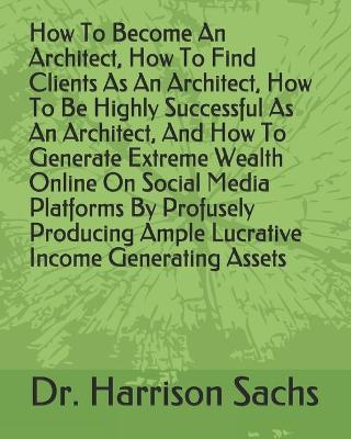 Book cover for How To Become An Architect, How To Find Clients As An Architect, How To Be Highly Successful As An Architect, And How To Generate Extreme Wealth Online On Social Media Platforms By Profusely Producing Ample Lucrative Income Generating Assets