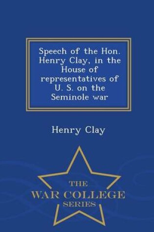 Cover of Speech of the Hon. Henry Clay, in the House of Representatives of U. S. on the Seminole War - War College Series