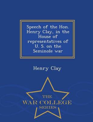 Book cover for Speech of the Hon. Henry Clay, in the House of Representatives of U. S. on the Seminole War - War College Series