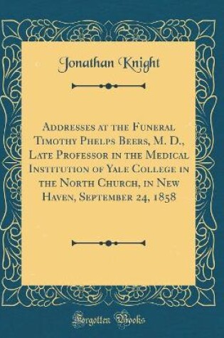 Cover of Addresses at the Funeral Timothy Phelps Beers, M. D., Late Professor in the Medical Institution of Yale College in the North Church, in New Haven, September 24, 1858 (Classic Reprint)