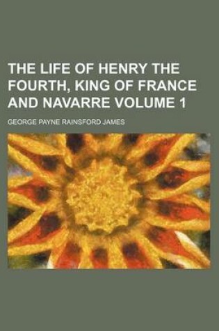 Cover of The Life of Henry the Fourth, King of France and Navarre Volume 1