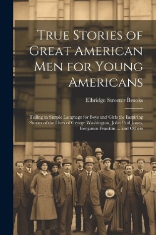 Cover of True Stories of Great American men for Young Americans; Telling in Simple Language for Boys and Girls the Inspiring Stories of the Lives of George Washington, John Paul Jones, Benjamin Franklin ... and Others