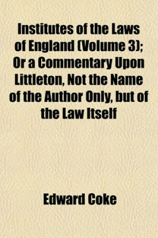 Cover of Institutes of the Laws of England (Volume 3); Or a Commentary Upon Littleton, Not the Name of the Author Only, But of the Law Itself