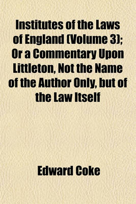 Book cover for Institutes of the Laws of England (Volume 3); Or a Commentary Upon Littleton, Not the Name of the Author Only, But of the Law Itself