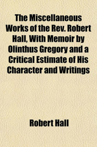 Cover of The Miscellaneous Works of the REV. Robert Hall, with Memoir by Olinthus Gregory and a Critical Estimate of His Character and Writings