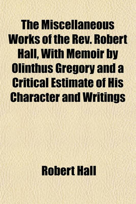 Book cover for The Miscellaneous Works of the REV. Robert Hall, with Memoir by Olinthus Gregory and a Critical Estimate of His Character and Writings