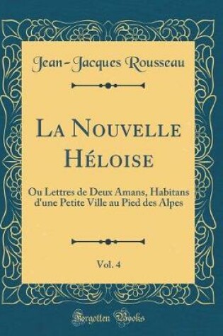 Cover of La Nouvelle Héloise, Vol. 4: Ou Lettres de Deux Amans, Habitans d'une Petite Ville au Pied des Alpes (Classic Reprint)